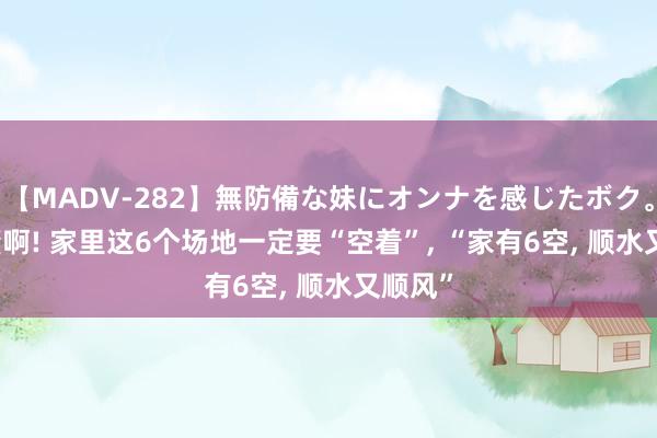 【MADV-282】無防備な妹にオンナを感じたボク。 3 谁懂啊! 家里这6个场地一定要“空着”, “家有6空, 顺水又顺风”