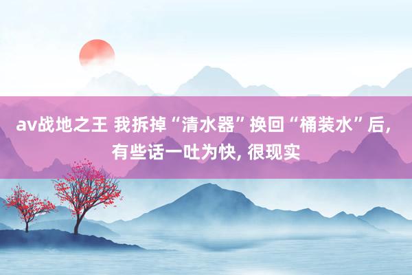 av战地之王 我拆掉“清水器”换回“桶装水”后, 有些话一吐为快, 很现实