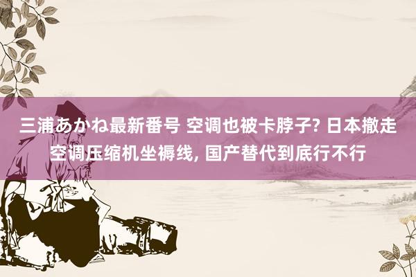 三浦あかね最新番号 空调也被卡脖子? 日本撤走空调压缩机坐褥线, 国产替代到底行不行