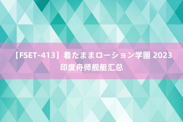 【FSET-413】着たままローション学園 2023印度舟师舰艇汇总