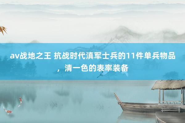 av战地之王 抗战时代滇军士兵的11件单兵物品，清一色的表率装备