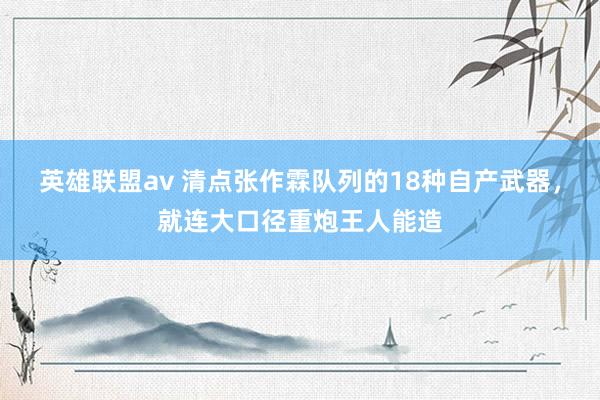 英雄联盟av 清点张作霖队列的18种自产武器，就连大口径重炮王人能造