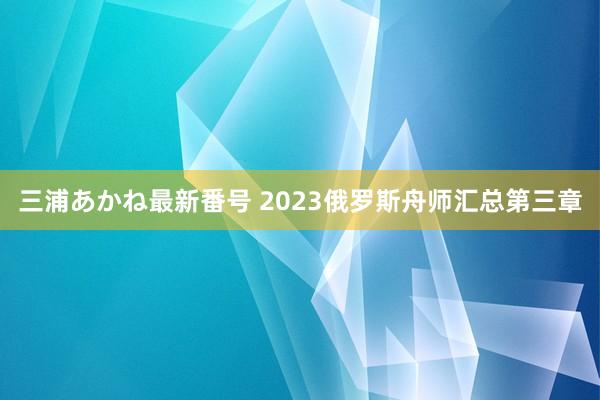 三浦あかね最新番号 2023俄罗斯舟师汇总第三章