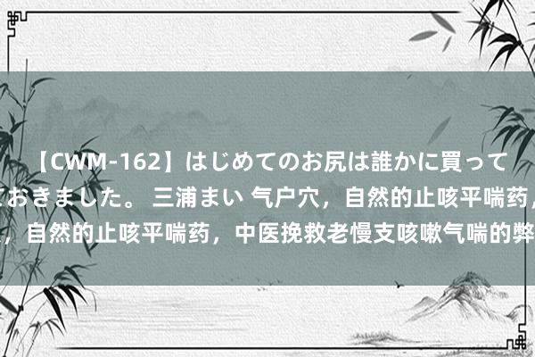 【CWM-162】はじめてのお尻は誰かに買って欲しくて今日までとっておきました。 三浦まい 气户穴，自然的止咳平喘药，中医挽救老慢支咳嗽气喘的弊端穴位