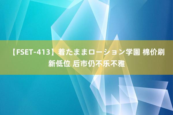 【FSET-413】着たままローション学園 棉价刷新低位 后市仍不乐不雅