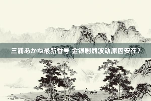 三浦あかね最新番号 金银剧烈波动原因安在？