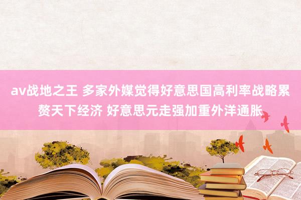 av战地之王 多家外媒觉得好意思国高利率战略累赘天下经济 好意思元走强加重外洋通胀