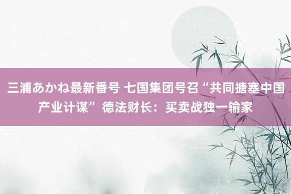 三浦あかね最新番号 七国集团号召“共同搪塞中国产业计谋” 德法财长：买卖战独一输家