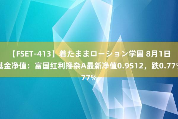 【FSET-413】着たままローション学園 8月1日基金净值：富国红利搀杂A最新净值0.9512，跌0.77%