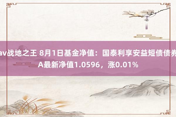 av战地之王 8月1日基金净值：国泰利享安益短债债券A最新净值1.0596，涨0.01%