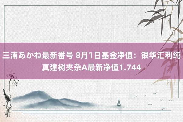 三浦あかね最新番号 8月1日基金净值：银华汇利纯真建树夹杂A最新净值1.744