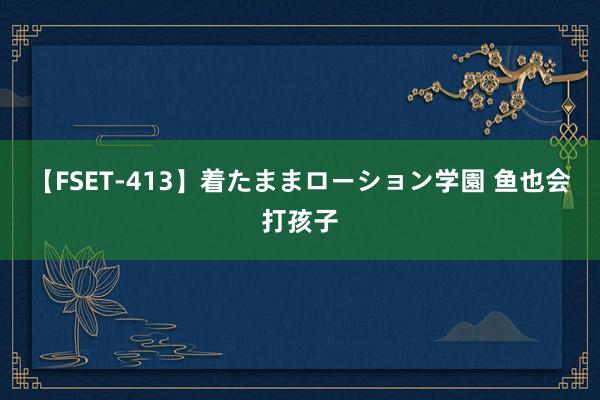 【FSET-413】着たままローション学園 鱼也会打孩子