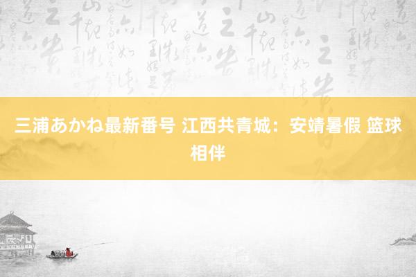 三浦あかね最新番号 江西共青城：安靖暑假 篮球相伴