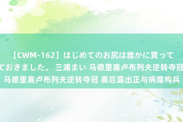 【CWM-162】はじめてのお尻は誰かに買って欲しくて今日までとっておきました。 三浦まい 马德里赛卢布列夫逆转夺冠 赛后露出正与病魔构兵