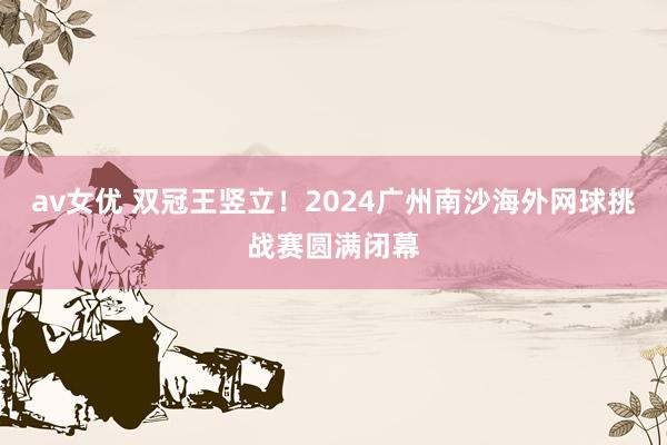 av女优 双冠王竖立！2024广州南沙海外网球挑战赛圆满闭幕