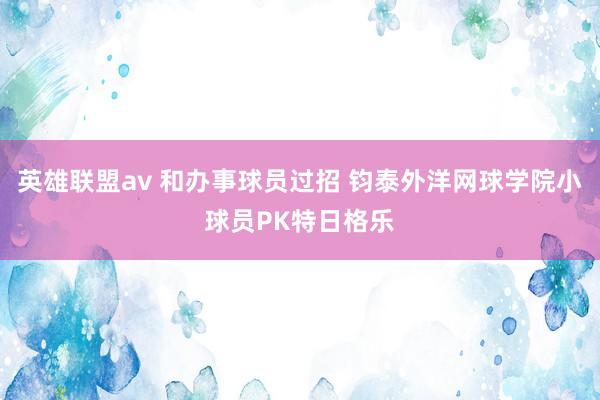 英雄联盟av 和办事球员过招 钧泰外洋网球学院小球员PK特日格乐