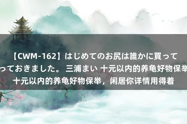 【CWM-162】はじめてのお尻は誰かに買って欲しくて今日までとっておきました。 三浦まい 十元以内的养龟好物保举，闲居你详情用得着