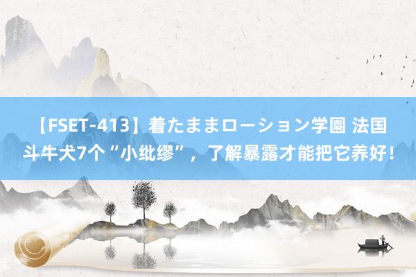 【FSET-413】着たままローション学園 法国斗牛犬7个“小纰缪”，了解暴露才能把它养好！