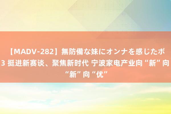 【MADV-282】無防備な妹にオンナを感じたボク。 3 挺进新赛谈、聚焦新时代 宁波家电产业向“新”向“优”