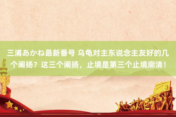 三浦あかね最新番号 乌龟对主东说念主友好的几个阐扬？这三个阐扬，止境是第三个止境廓清！