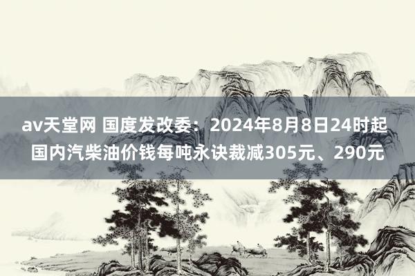 av天堂网 国度发改委：2024年8月8日24时起 国内汽柴油价钱每吨永诀裁减305元、290元