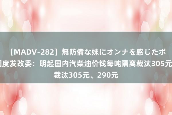 【MADV-282】無防備な妹にオンナを感じたボク。 3 国度发改委：明起国内汽柴油价钱每吨隔离裁汰305元、290元