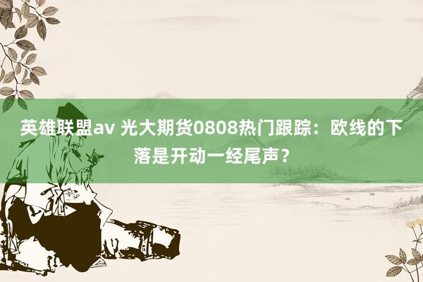 英雄联盟av 光大期货0808热门跟踪：欧线的下落是开动一经尾声？