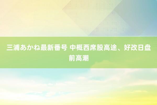 三浦あかね最新番号 中概西席股高途、好改日盘前高潮