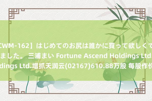 【CWM-162】はじめてのお尻は誰かに買って欲しくて今日までとっておきました。 三浦まい Fortune Ascend Holdings Ltd.增抓天润云(02167)610.88万股 每股作价2.34港元