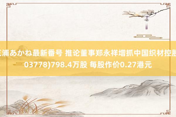 三浦あかね最新番号 推论董事郑永祥增抓中国织材控股(03778)798.4万股 每股作价0.27港元