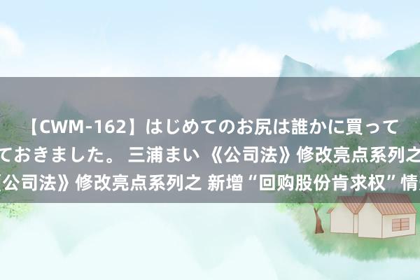 【CWM-162】はじめてのお尻は誰かに買って欲しくて今日までとっておきました。 三浦まい 《公司法》修改亮点系列之 新增“回购股份肯求权”情形