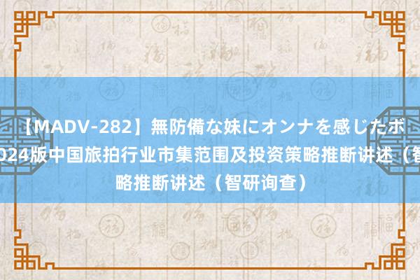 【MADV-282】無防備な妹にオンナを感じたボク。 3 2024版中国旅拍行业市集范围及投资策略推断讲述（智研询查）