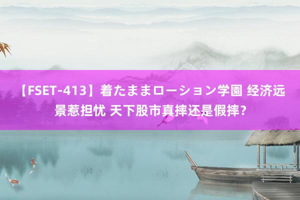 【FSET-413】着たままローション学園 经济远景惹担忧 天下股市真摔还是假摔？