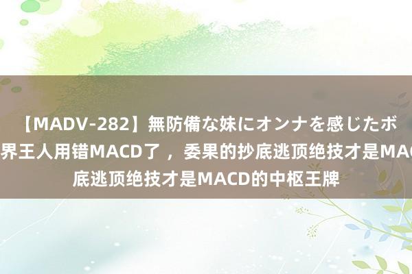 【MADV-282】無防備な妹にオンナを感じたボク。 3 本来世界王人用错MACD了 ，委果的抄底逃顶绝技才是MACD的中枢王牌