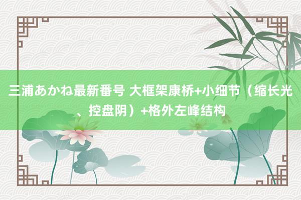 三浦あかね最新番号 大框架康桥+小细节（缩长光、控盘阴）+格外左峰结构