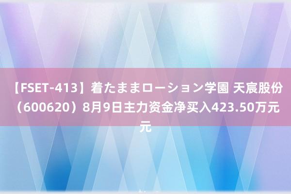 【FSET-413】着たままローション学園 天宸股份（600620）8月9日主力资金净买入423.50万元