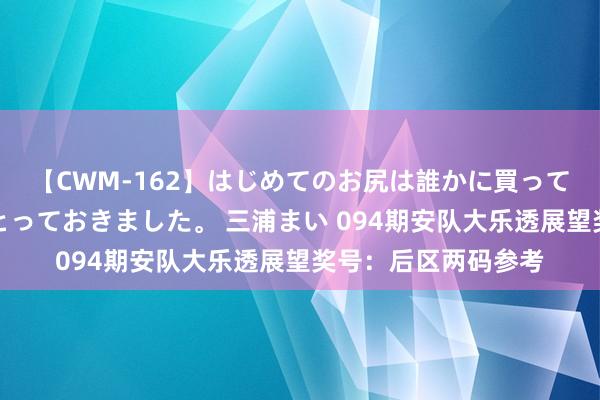 【CWM-162】はじめてのお尻は誰かに買って欲しくて今日までとっておきました。 三浦まい 094期安队大乐透展望奖号：后区两码参考