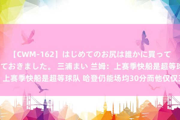 【CWM-162】はじめてのお尻は誰かに買って欲しくて今日までとっておきました。 三浦まい 兰姆：上赛季快船是超等球队 哈登仍能场均30分而他仅仅三住持