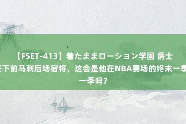 【FSET-413】着たままローション学園 爵士将签下前马刺后场宿将，这会是他在NBA赛场的终末一季吗？