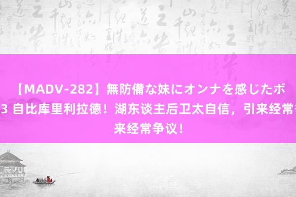 【MADV-282】無防備な妹にオンナを感じたボク。 3 自比库里利拉德！湖东谈主后卫太自信，引来经常争议！