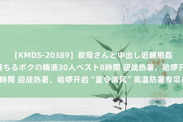 【KMDS-20389】叔母さんと中出し近親相姦 叔母さんの身体を伝い落ちるボクの精液30人ベスト8時間 迎战热暑，哈啰开启“夏令清风”高温防暑专项行径