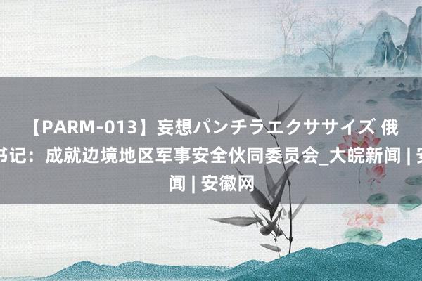 【PARM-013】妄想パンチラエクササイズ 俄罗斯书记：成就边境地区军事安全伙同委员会_大皖新闻 | 安徽网