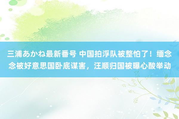 三浦あかね最新番号 中国拍浮队被整怕了！缅念念被好意思国卧底谋害，汪顺归国被曝心酸举动