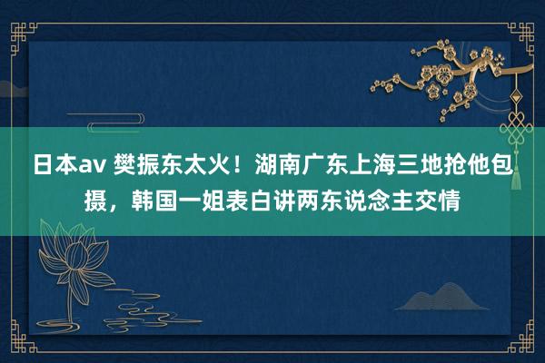 日本av 樊振东太火！湖南广东上海三地抢他包摄，韩国一姐表白讲两东说念主交情