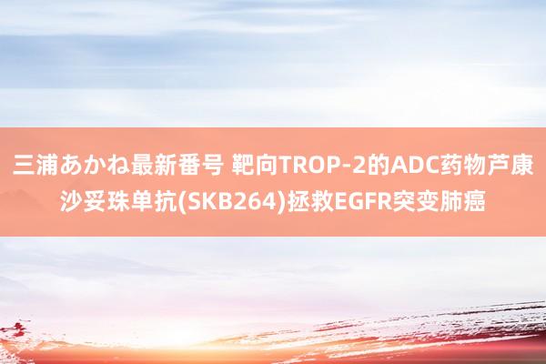 三浦あかね最新番号 靶向TROP-2的ADC药物芦康沙妥珠单抗(SKB264)拯救EGFR突变肺癌