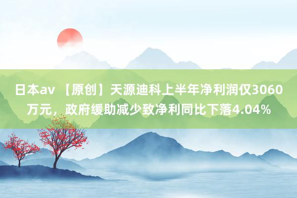 日本av 【原创】天源迪科上半年净利润仅3060万元，政府缓助减少致净利同比下落4.04%