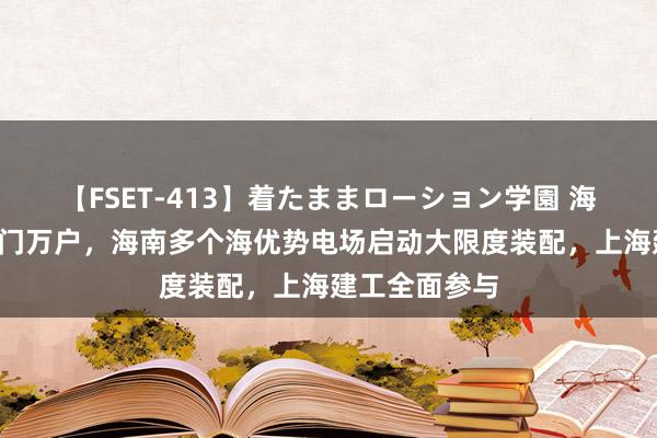 【FSET-413】着たままローション学園 海风“点亮”千门万户，海南多个海优势电场启动大限度装配，上海建工全面参与