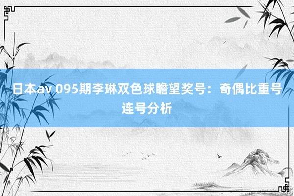 日本av 095期李琳双色球瞻望奖号：奇偶比重号连号分析