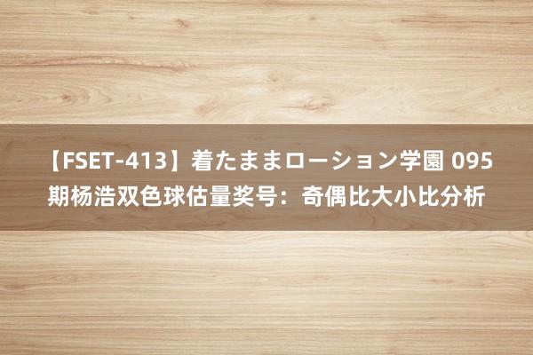 【FSET-413】着たままローション学園 095期杨浩双色球估量奖号：奇偶比大小比分析