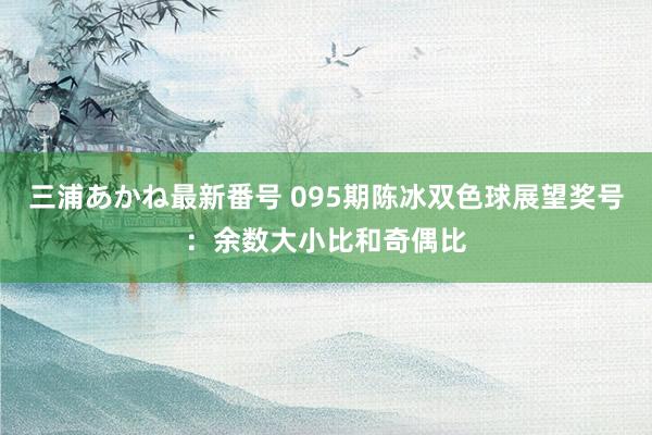 三浦あかね最新番号 095期陈冰双色球展望奖号：余数大小比和奇偶比